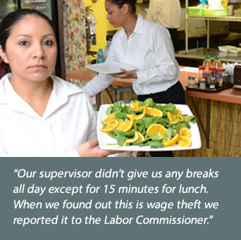 Restaurant worker: Our supervisor didn't give us any breaks all day except for 15 minutes for lunch. When we found out this is wage theft we reported it to the Labor Commissioner.
