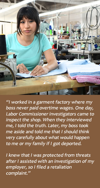 Garment factory worker:  I was never paid overtime wages, so I told the investigators from the Labor Commission.  Boss threatened deportation, but I knew I was protected from threats after I assisted with the investigation of my employer.
